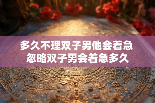 多久不理双子男他会着急 忽略双子男会着急多久
