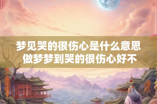 梦见哭的很伤心是什么意思 做梦梦到哭的很伤心好不好