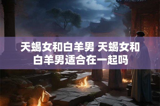 天蝎女和白羊男 天蝎女和白羊男适合在一起吗 天蝎女和白羊男 天蝎女和白羊男适合在一起吗