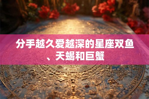 分手越久爱越深的星座双鱼、天蝎和巨蟹