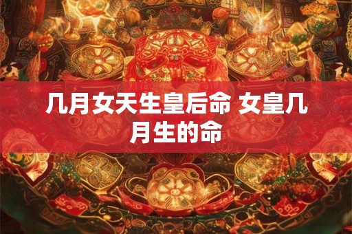 几月女天生皇后命 女皇几月生的命 几月女天生皇后命 女皇几月生的命