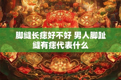 脚缝长痣好不好 男人脚趾缝有痣代表什么