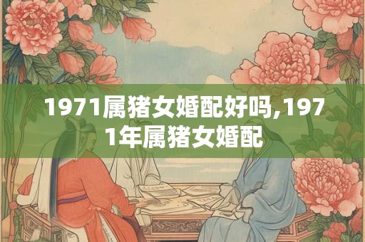1971属猪女婚配好吗,1971年属猪女婚配 1971属猪女婚配好吗,1971年属猪女婚配