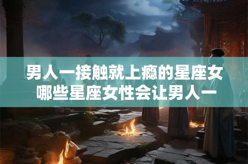 男人一接触就上瘾的星座女 哪些星座女性会让男人一接触就上瘾