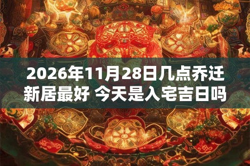 2026年11月28日几点乔迁新居最好 今天是入宅吉日吗 2026年11月28日几点乔迁新居最好 今天是入宅吉日吗