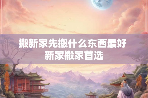 搬新家先搬什么东西最好 新家搬家首选 搬新家先搬什么东西最好 新家搬家首选