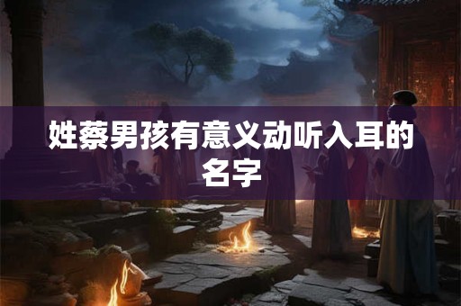 姓蔡男孩有意义动听入耳的名字 姓蔡男孩有意义动听入耳的名字