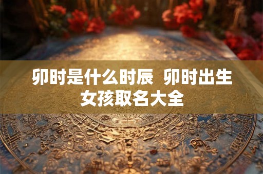 卯时是什么时辰 卯时出生女孩取名大全 卯时是什么时辰 卯时出生女孩取名大全