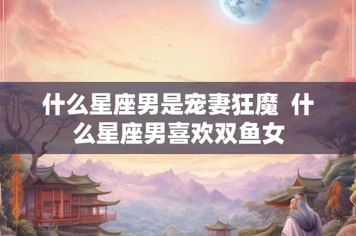 什么星座男是宠妻狂魔  什么星座男喜欢双鱼女