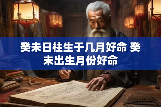 癸未日柱生于几月好命 癸未出生月份好命