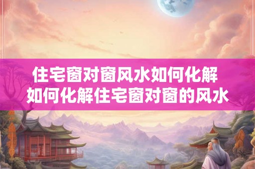 住宅窗对窗风水如何化解 如何化解住宅窗对窗的风水