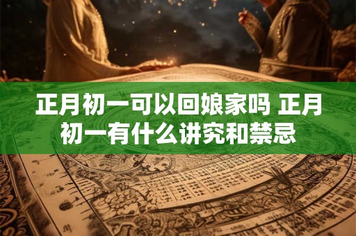 正月初一可以回娘家吗 正月初一有什么讲究和禁忌