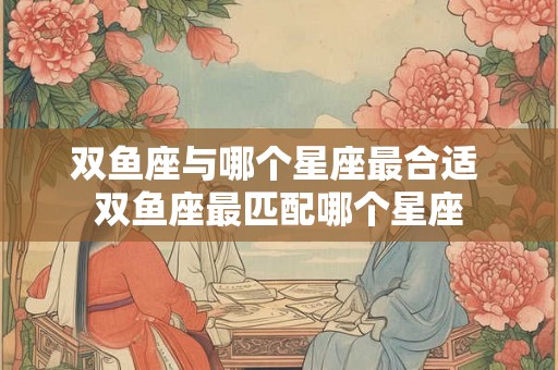 双鱼座与哪个星座最合适 双鱼座最匹配哪个星座