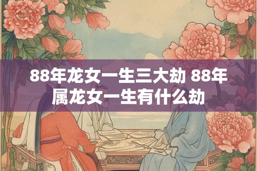 88年龙女一生三大劫 88年属龙女一生有什么劫