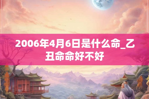 2006年4月6日是什么命_乙丑命命好不好 2006年4月6日是什么命_乙丑命命好不好