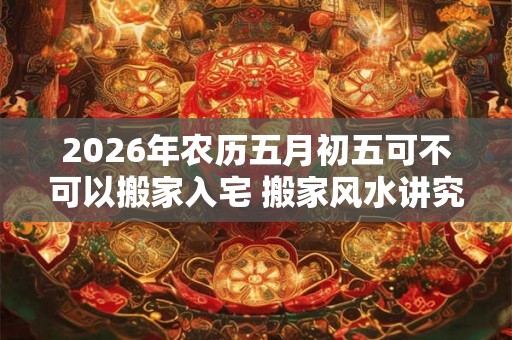 2026年农历五月初五可不可以搬家入宅 搬家风水讲究