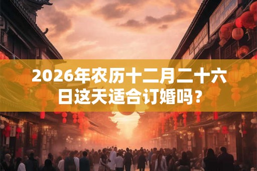 2026年农历十二月二十六日这天适合订婚吗？