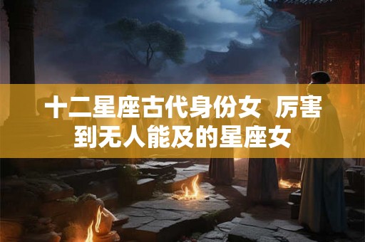 十二星座古代身份女 厉害到无人能及的星座女 十二星座古代身份女 厉害到无人能及的星座女