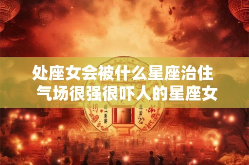 处座女会被什么星座治住  气场很强很吓人的星座女