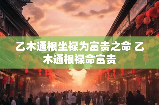 乙木通根坐禄为富贵之命 乙木通根禄命富贵