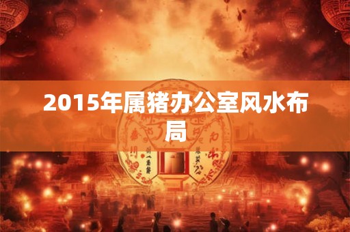 2015年属猪办公室风水布局