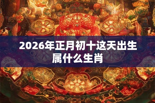 2026年正月初十这天出生属什么生肖 2026年正月初十这天出生属什么生肖