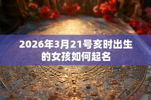 2026年3月21号亥时出生的女孩如何起名