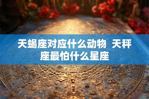 天蝎座对应什么动物  天秤座最怕什么星座