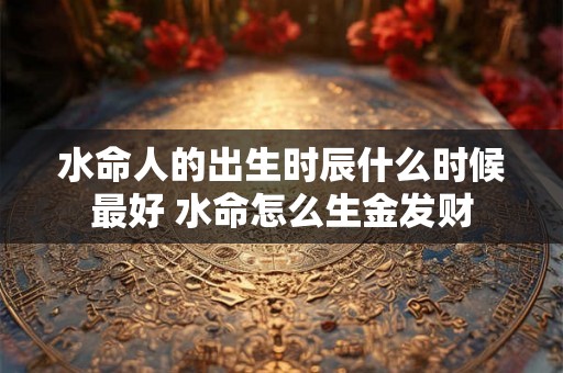 水命人的出生时辰什么时候最好 水命怎么生金发财