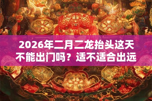 2026年二月二龙抬头这天不能出门吗？适不适合出远门？
