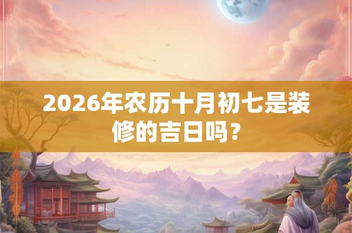 2026年农历十月初七是装修的吉日吗？