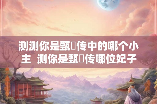 测测你是甄嬛传中的哪个小主  测你是甄嬛传哪位妃子