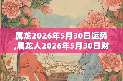 属龙2026年5月30日运势,属龙人2026年5月30日财运,生肖龙2026年5月30日运势