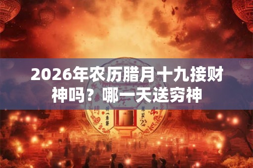 2026年农历腊月十九接财神吗？哪一天送穷神