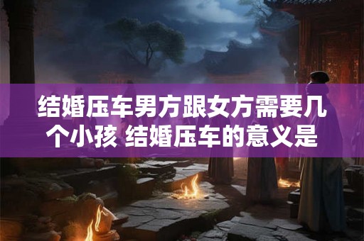 结婚压车男方跟女方需要几个小孩 结婚压车的意义是什么