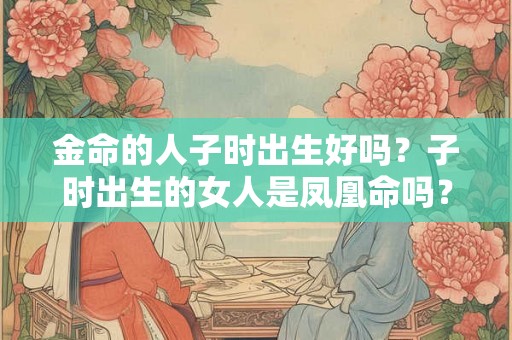 金命的人子时出生好吗？子时出生的女人是凤凰命吗？
