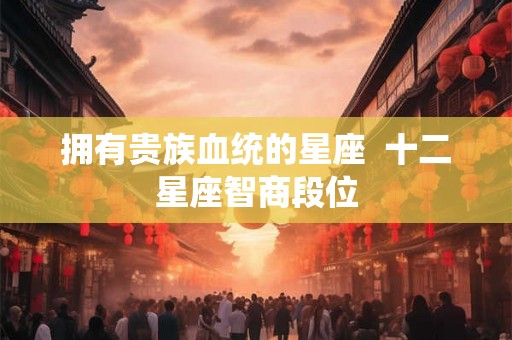拥有贵族血统的星座  十二星座智商段位