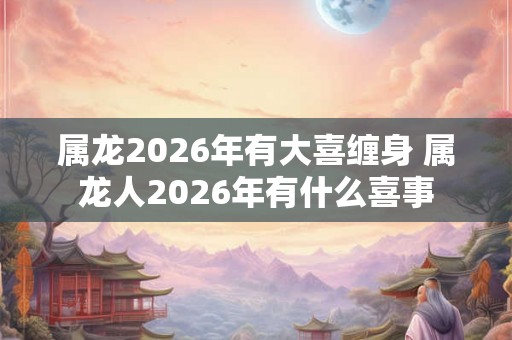 属龙2026年有大喜缠身 属龙人2026年有什么喜事