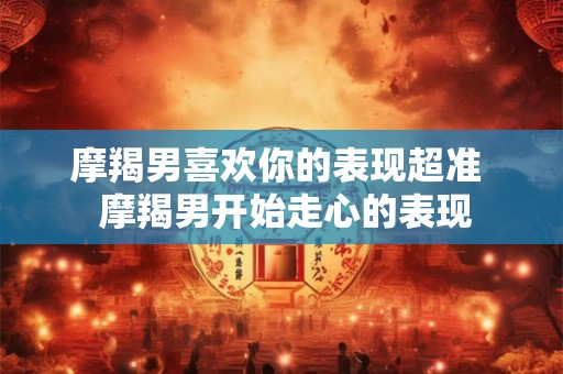 摩羯男喜欢你的表现超准  摩羯男开始走心的表现