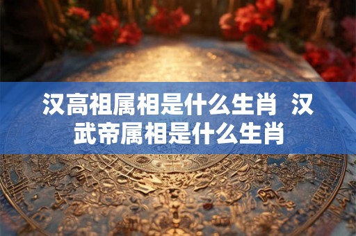 汉高祖属相是什么生肖  汉武帝属相是什么生肖