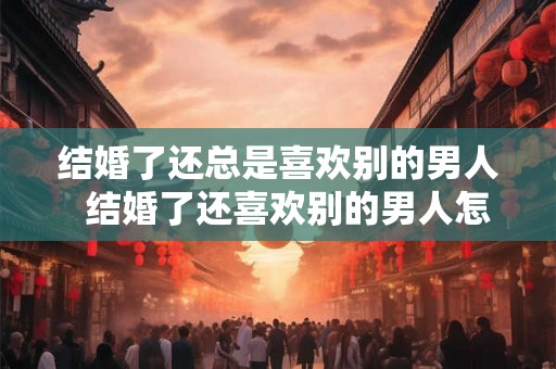 结婚了还总是喜欢别的男人  结婚了还喜欢别的男人怎么办