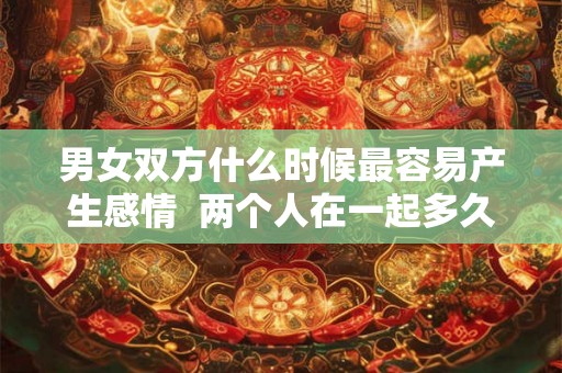 男女双方什么时候最容易产生感情  两个人在一起多久会产生感情
