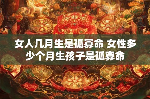 女人几月生是孤寡命 女性多少个月生孩子是孤寡命 女人几月生是孤寡命 女性多少个月生孩子是孤寡命