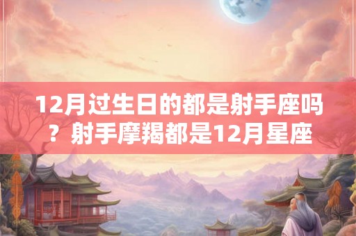 12月过生日的都是射手座吗?射手摩羯都是12月星座 12月过生日的都是射手座吗?射手摩羯都是12月星座