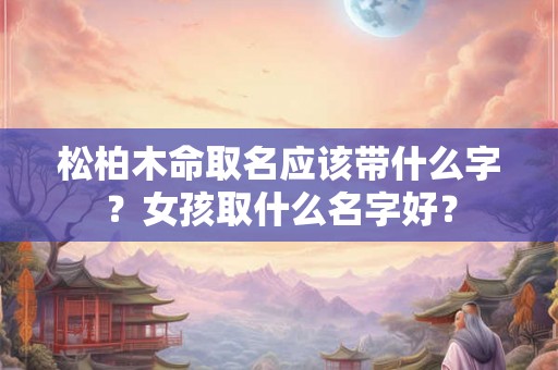 松柏木命取名应该带什么字？女孩取什么名字好？