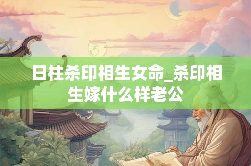 日柱杀印相生女命_杀印相生嫁什么样老公