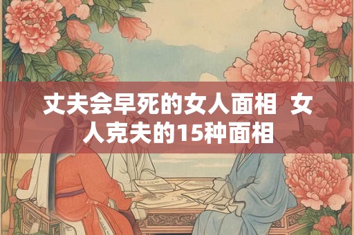 丈夫会早死的女人面相  女人克夫的15种面相