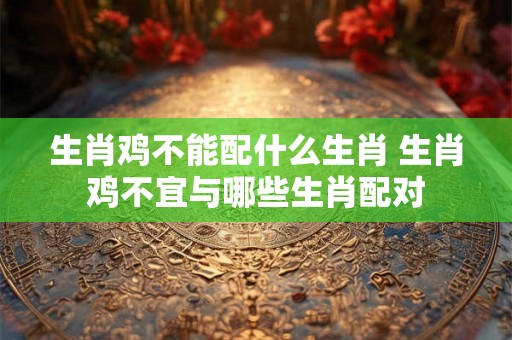 生肖鸡不能配什么生肖 生肖鸡不宜与哪些生肖配对