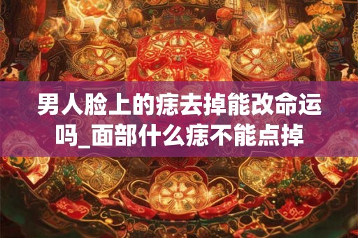 男人脸上的痣去掉能改命运吗_面部什么痣不能点掉