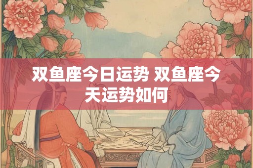 双鱼座今日运势 双鱼座今天运势如何 双鱼座今日运势 双鱼座今天运势如何